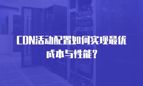 CDN活动配置如何实现最优成本与性能？