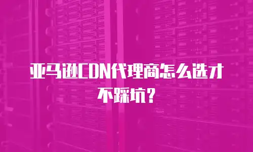 亚马逊CDN代理商怎么选才不踩坑？