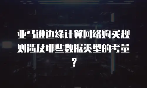 亚马逊边缘计算网络购买规则涉及哪些数据类型的考量？