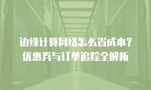 边缘计算网络怎么省成本？优惠券与订单追踪全解析