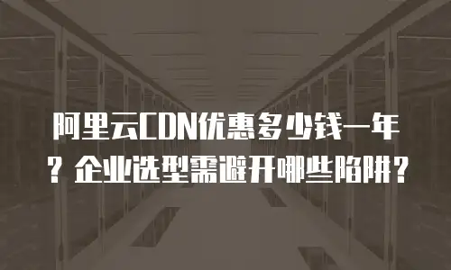 阿里云CDN优惠多少钱一年？企业选型需避开哪些陷阱？