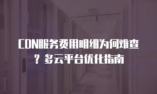 CDN服务费用明细为何难查？多云平台优化指南
