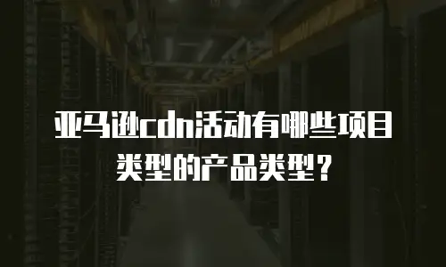 亚马逊cdn活动有哪些项目类型的产品类型？