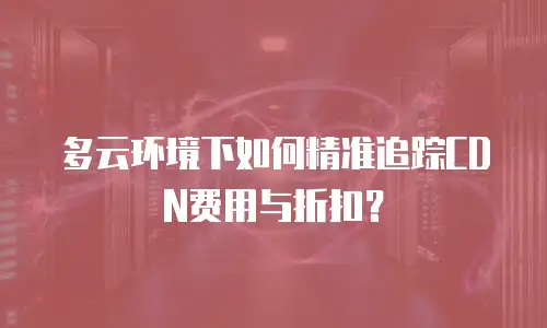 多云环境下如何精准追踪CDN费用与折扣？