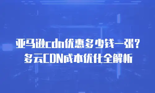 亚马逊cdn优惠多少钱一张？多云CDN成本优化全解析