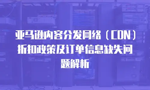 亚马逊内容分发网络（CDN）折扣政策及订单信息缺失问题解析
