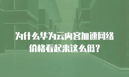 为什么华为云内容加速网络价格看起来这么低？