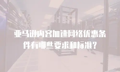 亚马逊内容加速网络优惠条件有哪些要求和标准？
