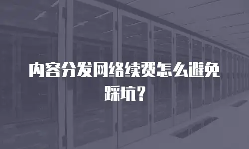 内容分发网络续费怎么避免踩坑？