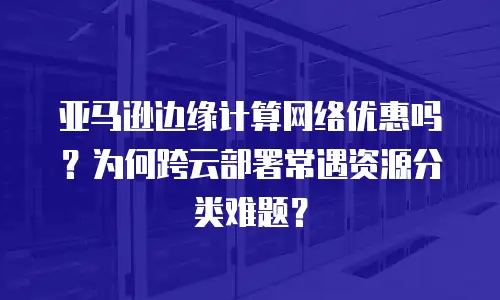亚马逊边缘计算网络优惠吗？为何跨云部署常遇资源分类难题？