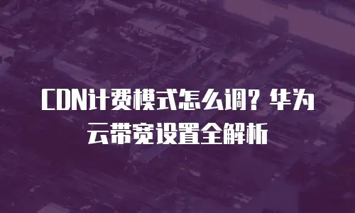 CDN计费模式怎么调？华为云带宽设置全解析