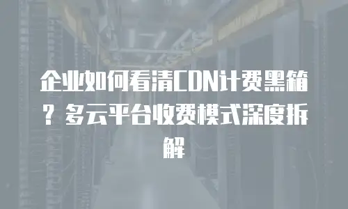 企业如何看清CDN计费黑箱？多云平台收费模式深度拆解