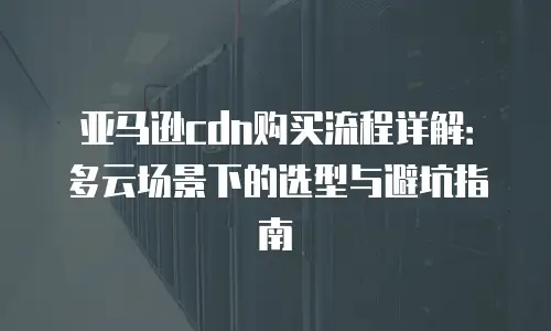 亚马逊cdn购买流程详解：多云场景下的选型与避坑指南