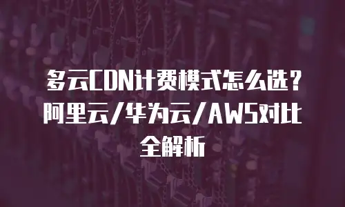 多云CDN计费模式怎么选？阿里云/华为云/AWS对比全解析