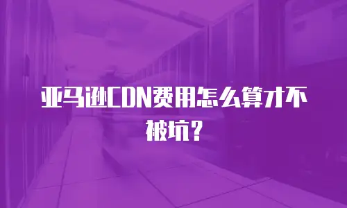 亚马逊CDN费用怎么算才不被坑？