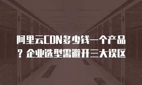 阿里云CDN多少钱一个产品？企业选型需避开三大误区