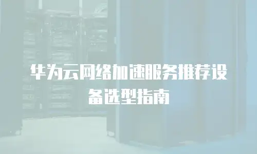 华为云网络加速服务推荐设备选型指南
