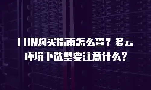 CDN购买指南怎么查？多云环境下选型要注意什么？