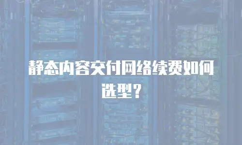 静态内容交付网络续费如何选型？