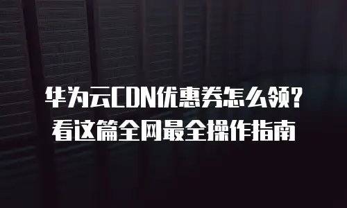华为云CDN优惠券怎么领？看这篇全网最全操作指南