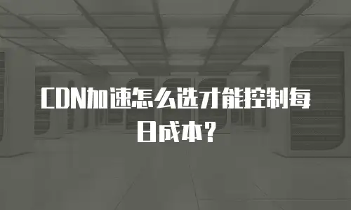 CDN加速怎么选才能控制每日成本？