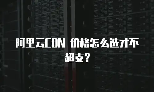 阿里云CDN 价格怎么选才不超支？