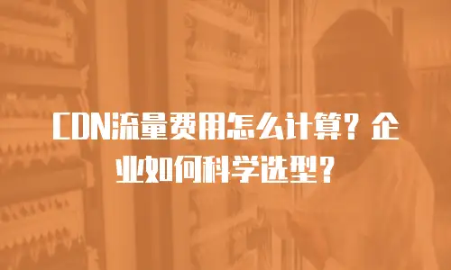 CDN流量费用怎么计算？企业如何科学选型？