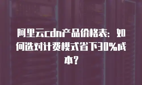 阿里云cdn产品价格表：如何选对计费模式省下30%成本？