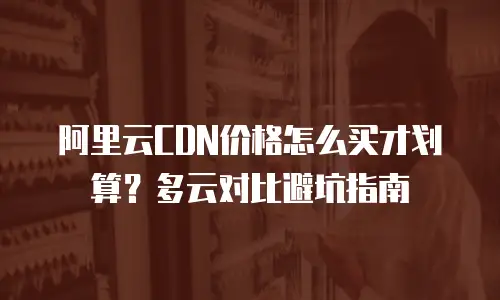阿里云CDN价格怎么买才划算？多云对比避坑指南