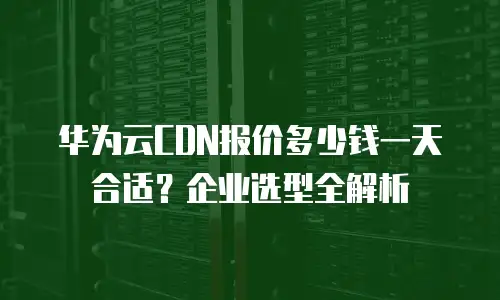 华为云CDN报价多少钱一天合适？企业选型全解析