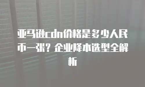亚马逊cdn价格是多少人民币一张？企业降本选型全解析