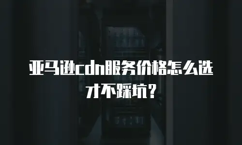 亚马逊cdn服务价格怎么选才不踩坑？