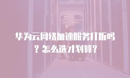 华为云网络加速服务打折吗？怎么选才划算？