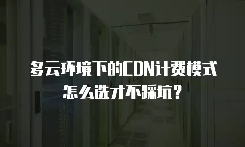 多云环境下的CDN计费模式怎么选才不踩坑？