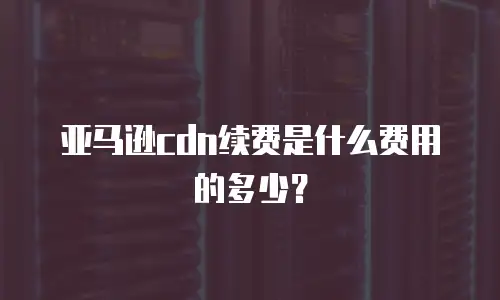 亚马逊cdn续费是什么费用的多少？