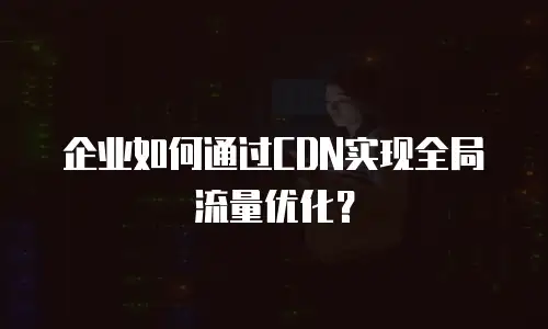 企业如何通过CDN实现全局流量优化？