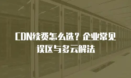CDN续费怎么选？企业常见误区与多云解法
