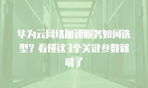 华为云网络加速服务如何选型？看懂这3个关键参数就够了