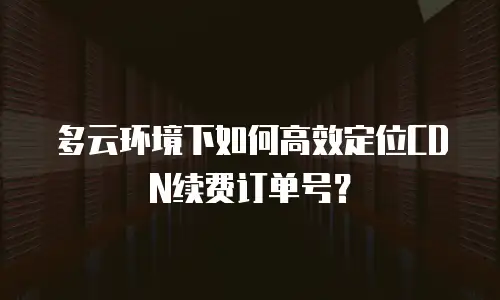 多云环境下如何高效定位CDN续费订单号？