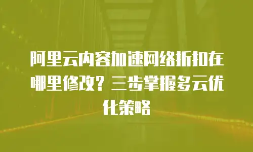 阿里云内容加速网络折扣在哪里修改？三步掌握多云优化策略
