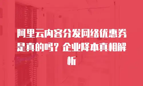 阿里云内容分发网络优惠券是真的吗？企业降本真相解析