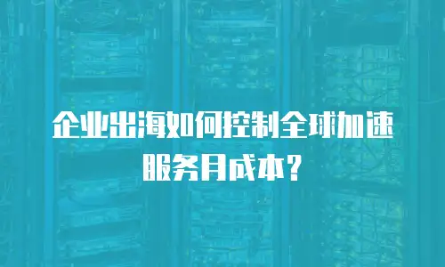 企业出海如何控制全球加速服务月成本？