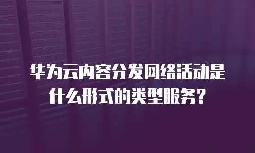 华为云内容分发网络活动是什么形式的类型服务？