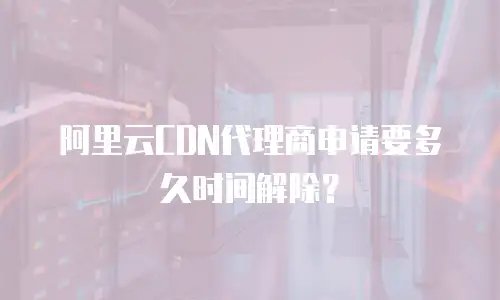 阿里云CDN代理商申请要多久时间解除？