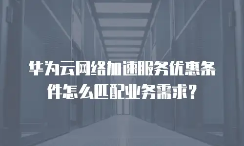 华为云网络加速服务优惠条件怎么匹配业务需求？