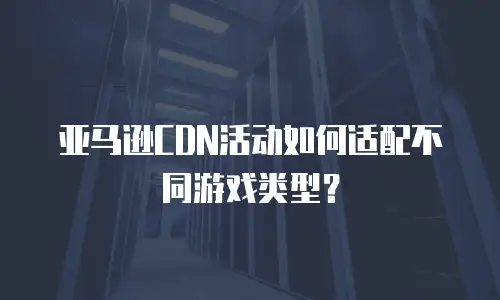 亚马逊CDN活动如何适配不同游戏类型？