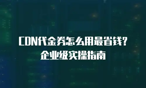 CDN代金券怎么用最省钱？企业级实操指南