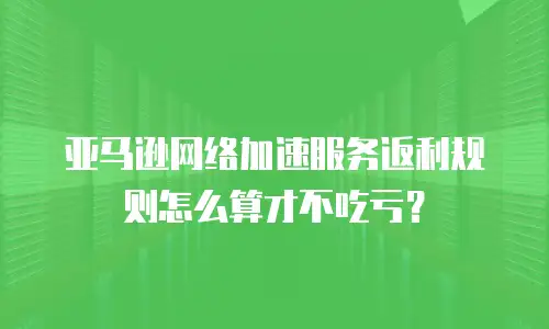 亚马逊网络加速服务返利规则怎么算才不吃亏？