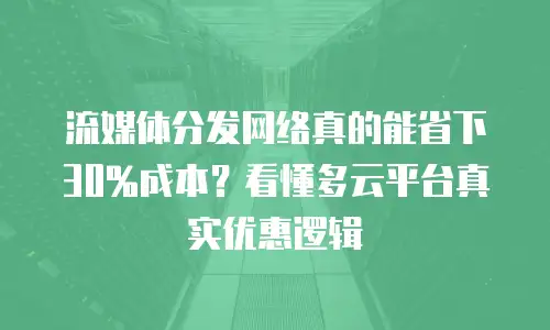 流媒体分发网络真的能省下30%成本？看懂多云平台真实优惠逻辑