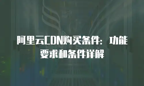 阿里云CDN购买条件：功能要求和条件详解